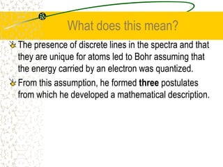 What does this mean?The presence of discrete lines in the spectra and that they are unique for atoms led to Bohr assuming that the energy carried by an electron was quantized. From this assumption, he formed three postulates from which he developed a mathematical description.