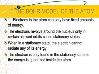 THE BOHR MODEL OF THE ATOM1.  Electrons in the atom can only have fixed amounts of energy. The electrons revolve around the nucleus only in certain allowed orbits called stationary states. When in a stationary state, the electron cannot radiate any of its energy.The electron is only found in the stationary state so the energy is quantized inside the atom. 
