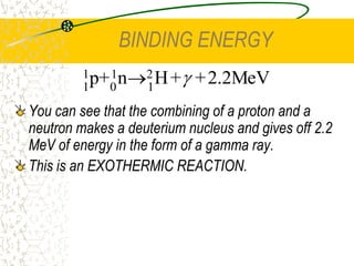 THE NUCLEAR FORCE	The force acts over a very short range. Within the nucleus, the force acts between a nucleon and its very nearest neighbours. The range of the force is only about 1 x 10-15 m or about the diameter of a proton. The electric force is different in that it acts between all charged pairs and over any distance.