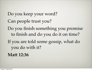 Do you keep your word?
            Can people trust you?
            Do you ﬁnish something you promise
             to ﬁnish and do you do it on time?
            If you are told some gossip, what do
              you do with it?
            Matt 12:36

Sunday 15 August 2010
 