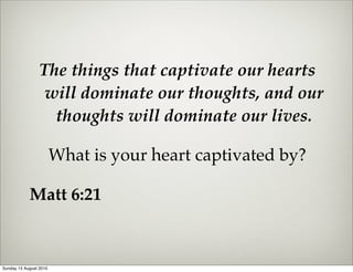 The things that captivate our hearts
                  will dominate our thoughts, and our
                   thoughts will dominate our lives.

                        What is your heart captivated by?

            Matt 6:21



Sunday 15 August 2010
 