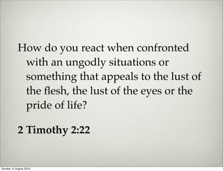 How do you react when confronted
            with an ungodly situations or
            something that appeals to the lust of
            the ﬂesh, the lust of the eyes or the
            pride of life?

           2 Timothy 2:22


Sunday 15 August 2010
 