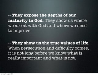 -- They expose the depths of our
            maturity in God. They show us where
            we are at with God and where we need
            to improve.

            -- They show us the true values of life.
            When persecution and difﬁculty comes,
            it is not long before we know what is
            really important and what is not.


Sunday 15 August 2010
 