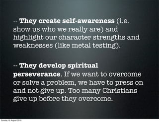 -- They create self-awareness (i.e.
            show us who we really are) and
            highlight our character strengths and
            weaknesses (like metal testing).

            -- They develop spiritual
            perseverance. If we want to overcome
            or solve a problem, we have to press on
            and not give up. Too many Christians
            give up before they overcome.

Sunday 15 August 2010
 