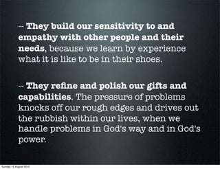 -- They build our sensitivity to and
            empathy with other people and their
            needs, because we learn by experience
            what it is like to be in their shoes.

            -- They reﬁne and polish our gifts and
            capabilities. The pressure of problems
            knocks off our rough edges and drives out
            the rubbish within our lives, when we
            handle problems in God's way and in God's
            power.

Sunday 15 August 2010
 