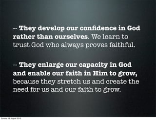 -- They develop our conﬁdence in God
            rather than ourselves. We learn to
            trust God who always proves faithful.

            -- They enlarge our capacity in God
            and enable our faith in Him to grow,
            because they stretch us and create the
            need for us and our faith to grow.



Sunday 15 August 2010
 