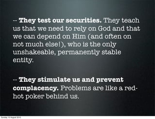 -- They test our securities. They teach
            us that we need to rely on God and that
            we can depend on Him (and often on
            not much else!), who is the only
            unshakeable, permanently stable
            entity.

            -- They stimulate us and prevent
            complacency. Problems are like a red-
            hot poker behind us.

Sunday 15 August 2010
 