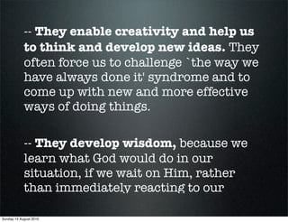 -- They enable creativity and help us
            to think and develop new ideas. They
            often force us to challenge `the way we
            have always done it' syndrome and to
            come up with new and more effective
            ways of doing things.

            -- They develop wisdom, because we
            learn what God would do in our
            situation, if we wait on Him, rather
            than immediately reacting to our

Sunday 15 August 2010
 