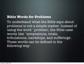 Bible Words for Problems
            To understand what the Bible says about
            problems is not a simple matter. Instead of
            using the word `problem', the Bible uses
            words like `temptations, trials,
            tribulations, hardships, and sufferings'.
            These words can be deﬁned in the
            following way:



Sunday 15 August 2010
 