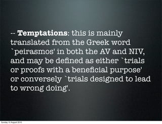 -- Temptations: this is mainly
         translated from the Greek word
         `peirasmos' in both the AV and NIV,
         and may be deﬁned as either `trials
         or proofs with a beneﬁcial purpose'
         or conversely `trials designed to lead
         to wrong doing'.



Sunday 15 August 2010
 
