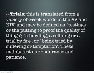 -- Trials: this is translated from a
         variety of Greek words in the AV and
         NIV, and may be deﬁned as `testings
         or the putting to proof the quality of
         things'; `a burning, a reﬁning or a
         trial by ﬁre'; or `being tried by
         suffering or temptation'. These
         mainly test our endurance and
         patience.

Sunday 15 August 2010
 
