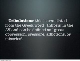 -- Tribulations: this is translated
         from the Greek word `thlipsis' in the
         AV and can be deﬁned as `great
         oppression, pressure, afﬂictions, or
         miseries'.




Sunday 15 August 2010
 