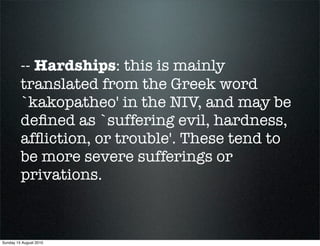 -- Hardships: this is mainly
         translated from the Greek word
         `kakopatheo' in the NIV, and may be
         deﬁned as `suffering evil, hardness,
         afﬂiction, or trouble'. These tend to
         be more severe sufferings or
         privations.



Sunday 15 August 2010
 