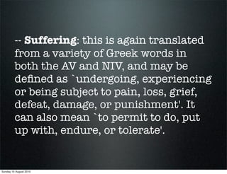 -- Suffering: this is again translated
         from a variety of Greek words in
         both the AV and NIV, and may be
         deﬁned as `undergoing, experiencing
         or being subject to pain, loss, grief,
         defeat, damage, or punishment'. It
         can also mean `to permit to do, put
         up with, endure, or tolerate'.


Sunday 15 August 2010
 