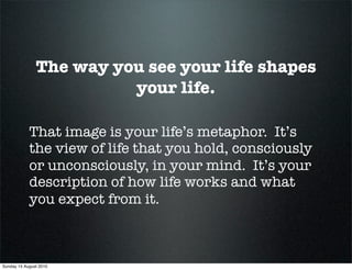 The way you see your life shapes
                         your life.

            That image is your life’s metaphor. It’s
            the view of life that you hold, consciously
            or unconsciously, in your mind. It’s your
            description of how life works and what
            you expect from it.



Sunday 15 August 2010
 