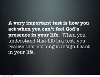 A very important test is how you
            act when you can’t feel God’s
            presence in your life. When you
            understand that life is a test, you
            realize that nothing is insigniﬁcant
            in your life.



Sunday 15 August 2010
 
