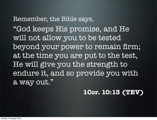 Remember, the Bible says,
            “God keeps His promise, and He
            will not allow you to be tested
            beyond your power to remain ﬁrm;
            at the time you are put to the test,
            He will give you the strength to
            endure it, and so provide you with
            a way out.”
                                 1Cor. 10:13 (TEV)


Sunday 15 August 2010
 