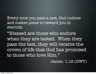 Every time you pass a test, God notices
           and makes plans to reward you in
           eternity.
           “Blessed are those who endure
           when they are tested. When they
           pass the test, they will receive the
           crown of life that God has promised
           to those who love Him.”
                                 James. 1:12 (GWT)

Sunday 15 August 2010
 