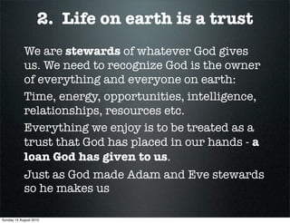 2. Life on earth is a trust
            We are stewards of whatever God gives
            us. We need to recognize God is the owner
            of everything and everyone on earth:
            Time, energy, opportunities, intelligence,
            relationships, resources etc.
            Everything we enjoy is to be treated as a
            trust that God has placed in our hands - a
            loan God has given to us.
            Just as God made Adam and Eve stewards
            so he makes us

Sunday 15 August 2010
 