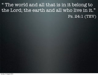 “ The world and all that is in it belong to
 the Lord; the earth and all who live in it.”
                                Ps. 24:1 (TEV)




Sunday 15 August 2010
 