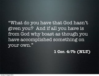 “What do you have that God hasn’t
            given you? And if all you have is
            from God why boast as though you
            have accomplished something on
            your own.”
                              1 Cor. 4:7b (NLT)




Sunday 15 August 2010
 
