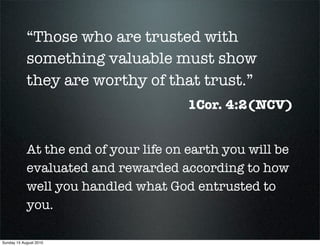 “Those who are trusted with
            something valuable must show
            they are worthy of that trust.”
                                       1Cor. 4:2(NCV)


            At the end of your life on earth you will be
            evaluated and rewarded according to how
            well you handled what God entrusted to
            you.

Sunday 15 August 2010
 