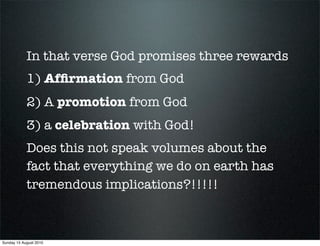 In that verse God promises three rewards
            1) Afﬁrmation from God
            2) A promotion from God
            3) a celebration with God!
            Does this not speak volumes about the
            fact that everything we do on earth has
            tremendous implications?!!!!!



Sunday 15 August 2010
 