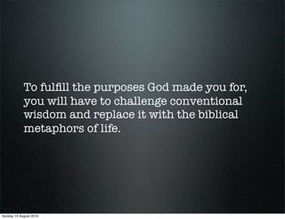 To fulﬁll the purposes God made you for,
            you will have to challenge conventional
            wisdom and replace it with the biblical
            metaphors of life.




Sunday 15 August 2010
 