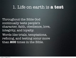 1. Life on earth is a test

   Throughout the Bible God
   continually tests people’s
   character, faith, obedience, love,
   integrity, and loyalty.
   Words like trials, temptations,
   reﬁning, and testing occur more
   than 200 times in the Bible.



Sunday 15 August 2010
 