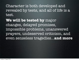 Character is both developed and
           revealed by tests, and all of life is a
           test.
           We will be tested by major
           changes, delayed promises,
           impossible problems, unanswered
           prayers, undeserved criticism, and
           even senseless tragedies...and more




Sunday 15 August 2010
 