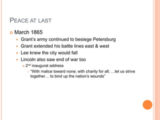 PEACE AT LAST
 March 1865
 Grant’s army continued to besiege Petersburg
 Grant extended his battle lines east & west
 Lee knew the city would fall
 Lincoln also saw end of war too
 2nd inaugural address
 “With malice toward none; with charity for all; …let us strive
together… to bind up the nation’s wounds”
 