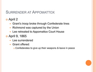 SURRENDER AT APPOMATTOX
 April 2
 Grant’s troop broke through Confederate lines
 Richmond was captured by the Union
 Lee retreated to Appomattox Court House
 April 9, 1865
 Lee surrendered
 Grant offered:
 Confederates to give up their weapons & leave in peace
 