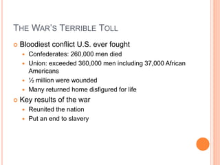 THE WAR’S TERRIBLE TOLL
 Bloodiest conflict U.S. ever fought
 Confederates: 260,000 men died
 Union: exceeded 360,000 men including 37,000 African
Americans
 ½ million were wounded
 Many returned home disfigured for life
 Key results of the war
 Reunited the nation
 Put an end to slavery
 