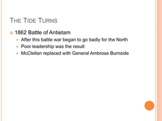 THE TIDE TURNS
 1862 Battle of Antietam
 After this battle war began to go badly for the North
 Poor leadership was the result
 McClellan replaced with General Ambrose Burnside
 