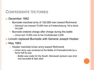 CONFEDERATE VICTORIES
 December 1862
 Burnside marched army of 120,000 men toward Richmond
 General Lee massed 75,000 men at Fredericksburg, VA to block
his path
 Burnside ordered charge after charge during this battle
 Union lost 13,000 men to the Confederates 5,000
 Lincoln replaced Burnside with General Joseph Hooker
 May 1863
 Hooker marched Union army toward Richmond
 Union army was smashed at the Battle of Chancellorsville by a
force half its size
 Battle was costly for the South; Stonewall Jackson was shot
and wounded & later died
 