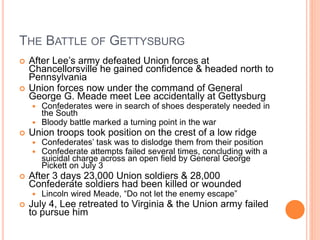 THE BATTLE OF GETTYSBURG
 After Lee’s army defeated Union forces at
Chancellorsville he gained confidence & headed north to
Pennsylvania
 Union forces now under the command of General
George G. Meade meet Lee accidentally at Gettysburg
 Confederates were in search of shoes desperately needed in
the South
 Bloody battle marked a turning point in the war
 Union troops took position on the crest of a low ridge
 Confederates’ task was to dislodge them from their position
 Confederate attempts failed several times, concluding with a
suicidal charge across an open field by General George
Pickett on July 3
 After 3 days 23,000 Union soldiers & 28,000
Confederate soldiers had been killed or wounded
 Lincoln wired Meade, “Do not let the enemy escape”
 July 4, Lee retreated to Virginia & the Union army failed
to pursue him
 