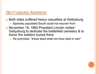 GETTYSBURG ADDRESS
 Both sides suffered heavy casualties at Gettysburg
 Sparsely populated South could not recover from
 November 19, 1863 President Lincoln visited
Gettysburg to dedicate the battlefield cemetery & to
honor the soldiers buried there
 He promised, “these dead shall not have died in vain”
 