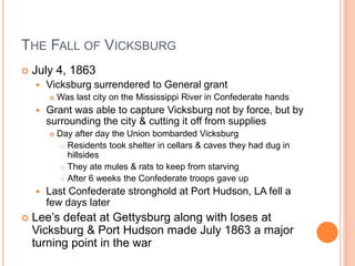 THE FALL OF VICKSBURG
 July 4, 1863
 Vicksburg surrendered to General grant
 Was last city on the Mississippi River in Confederate hands
 Grant was able to capture Vicksburg not by force, but by
surrounding the city & cutting it off from supplies
 Day after day the Union bombarded Vicksburg
 Residents took shelter in cellars & caves they had dug in
hillsides
 They ate mules & rats to keep from starving
 After 6 weeks the Confederate troops gave up
 Last Confederate stronghold at Port Hudson, LA fell a
few days later
 Lee’s defeat at Gettysburg along with loses at
Vicksburg & Port Hudson made July 1863 a major
turning point in the war
 
