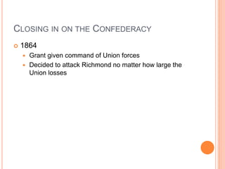 CLOSING IN ON THE CONFEDERACY
 1864
 Grant given command of Union forces
 Decided to attack Richmond no matter how large the
Union losses
 