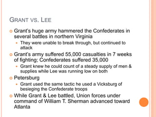 GRANT VS. LEE
 Grant’s huge army hammered the Confederates in
several battles in northern Virginia
 They were unable to break through, but continued to
attack
 Grant’s army suffered 55,000 casualties in 7 weeks
of fighting; Confederates suffered 35,000
 Grant knew he could count of a steady supply of men &
supplies while Lee was running low on both
 Petersburg
 Grant used the same tactic he used a Vicksburg of
besieging the Confederate troops
 While Grant & Lee battled, Union forces under
command of William T. Sherman advanced toward
Atlanta
 