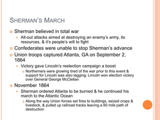 SHERMAN’S MARCH
 Sherman believed in total war
 All-out attacks aimed at destroying an enemy’s army, its
resources, & it’s people’s will to fight
 Confederates were unable to stop Sherman’s advance
 Union troops captured Atlanta, GA on September 2,
1864
 Victory gave Lincoln’s reelection campaign a boost
 Northerners were growing tired of the war prior to this event &
support for Lincoln was also lagging; Lincoln won election victory
over General George McClellan
 November 1864
 Sherman ordered Atlanta to be burned & he continued his
march to the Atlantic Ocean
 Along the way Union forces set fires to buildings, seized crops &
livestock, & pulled up railroad tracks leaving a 60 mile path of
destruction
 