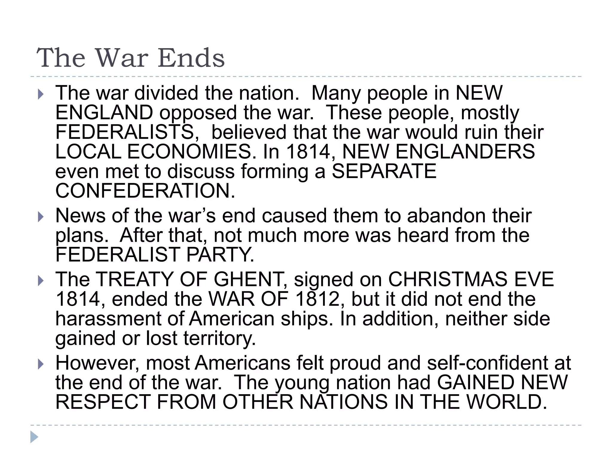 The War Ends
 The war divided the nation. Many people in NEW
ENGLAND opposed the war. These people, mostly
FEDERALISTS, believed that the war would ruin their
LOCAL ECONOMIES. In 1814, NEW ENGLANDERS
even met to discuss forming a SEPARATE
CONFEDERATION.
 News of the war’s end caused them to abandon their
plans. After that, not much more was heard from the
FEDERALIST PARTY.
 The TREATY OF GHENT, signed on CHRISTMAS EVE
1814, ended the WAR OF 1812, but it did not end the
harassment of American ships. In addition, neither side
gained or lost territory.
 However, most Americans felt proud and self-confident at
the end of the war. The young nation had GAINED NEW
RESPECT FROM OTHER NATIONS IN THE WORLD.
 