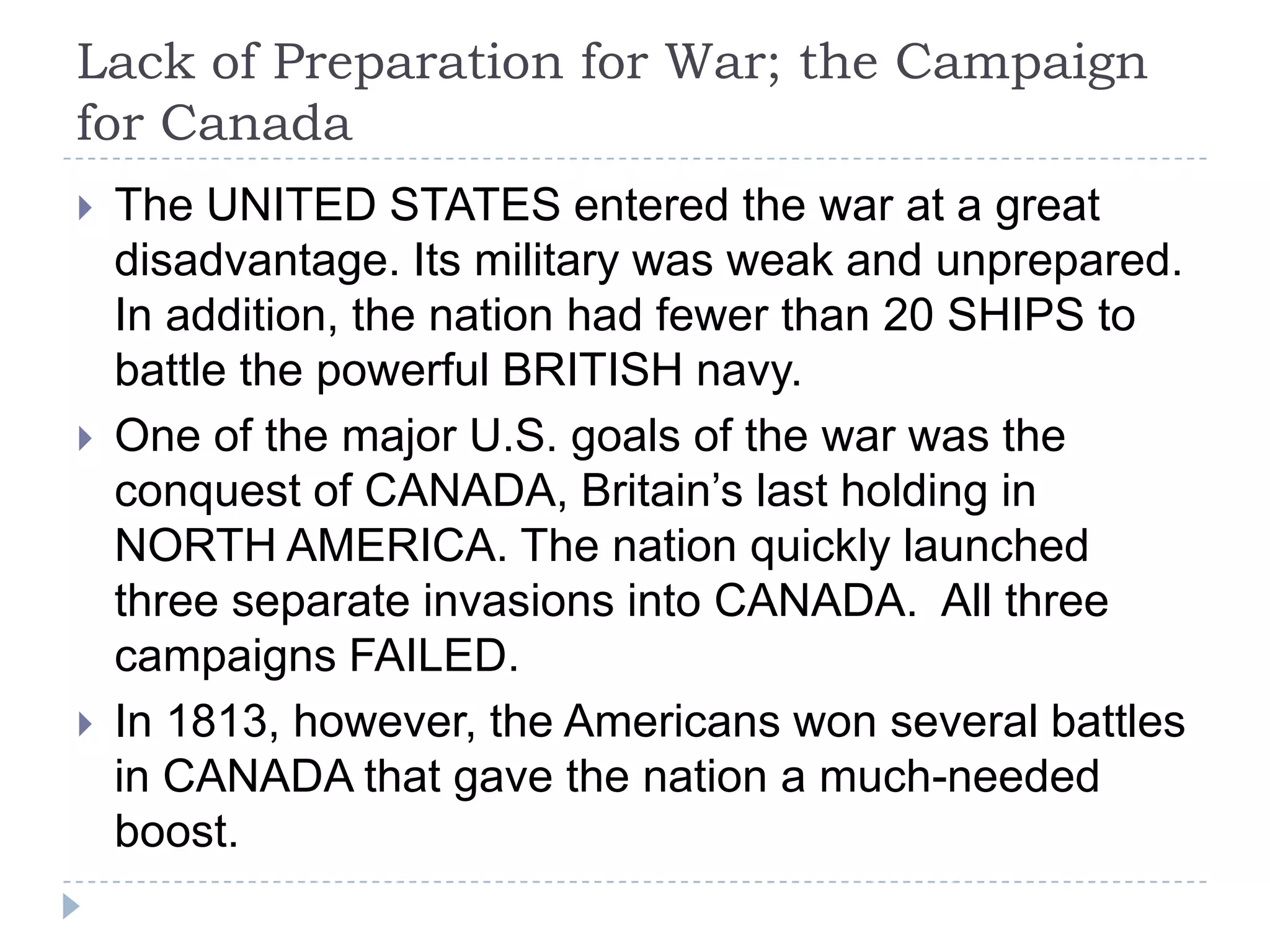 Lack of Preparation for War; the Campaign
for Canada
 The UNITED STATES entered the war at a great
disadvantage. Its military was weak and unprepared.
In addition, the nation had fewer than 20 SHIPS to
battle the powerful BRITISH navy.
 One of the major U.S. goals of the war was the
conquest of CANADA, Britain’s last holding in
NORTH AMERICA. The nation quickly launched
three separate invasions into CANADA. All three
campaigns FAILED.
 In 1813, however, the Americans won several battles
in CANADA that gave the nation a much-needed
boost.
 