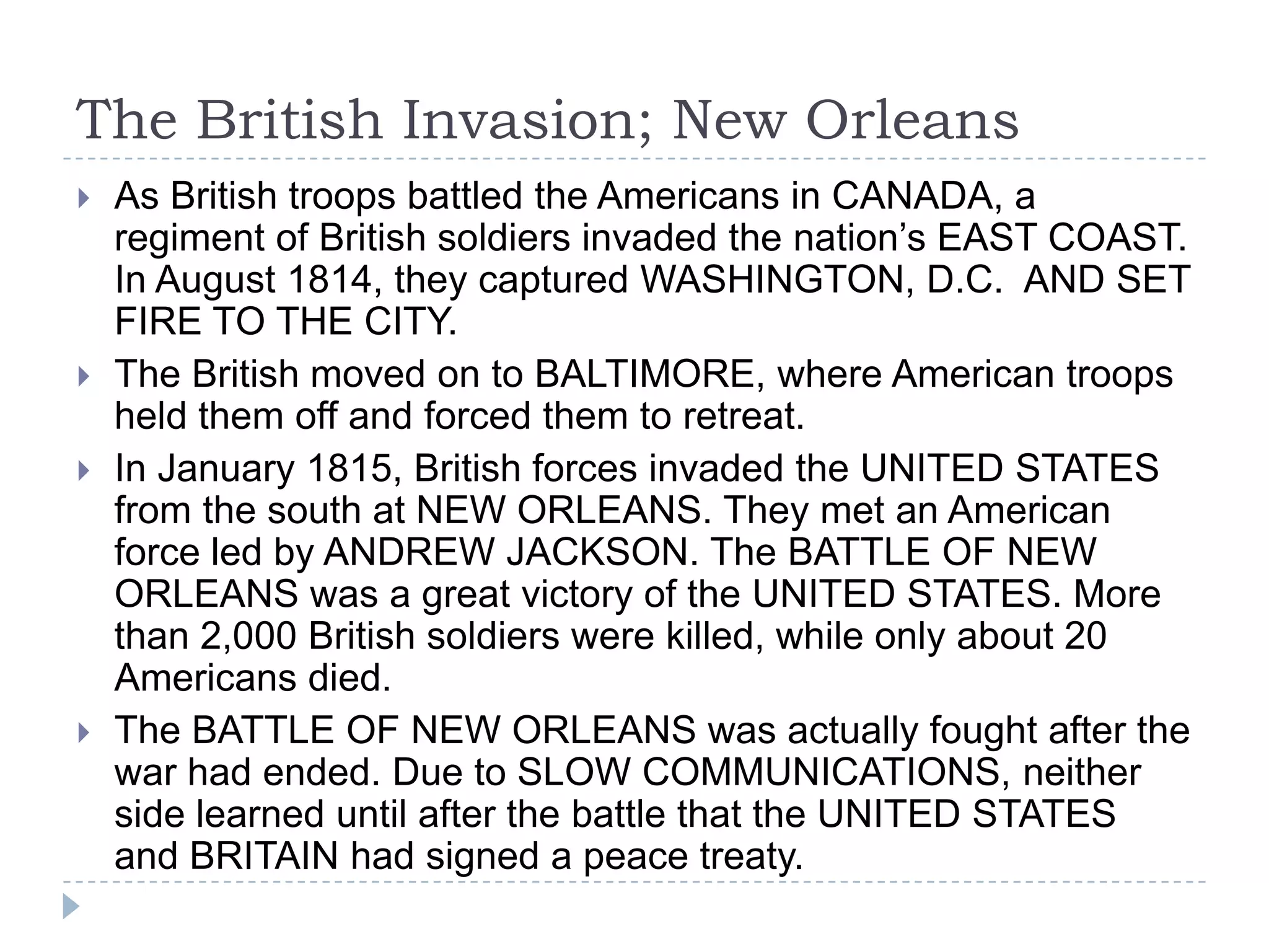 The British Invasion; New Orleans
 As British troops battled the Americans in CANADA, a
regiment of British soldiers invaded the nation’s EAST COAST.
In August 1814, they captured WASHINGTON, D.C. AND SET
FIRE TO THE CITY.
 The British moved on to BALTIMORE, where American troops
held them off and forced them to retreat.
 In January 1815, British forces invaded the UNITED STATES
from the south at NEW ORLEANS. They met an American
force led by ANDREW JACKSON. The BATTLE OF NEW
ORLEANS was a great victory of the UNITED STATES. More
than 2,000 British soldiers were killed, while only about 20
Americans died.
 The BATTLE OF NEW ORLEANS was actually fought after the
war had ended. Due to SLOW COMMUNICATIONS, neither
side learned until after the battle that the UNITED STATES
and BRITAIN had signed a peace treaty.
 