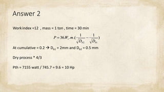 Answer 2
Workindex =12 , mass = 1 ton , time = 30 min
At cumulative = 0.2  Db1 = 2mm and Db2 = 0.5 mm
Dry process * 4/3
Pth = 7155 watt / 745.7 = 9.6 = 10 Hp
 