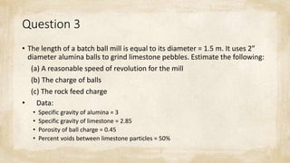 Question 3
• The length of a batch ball mill is equal to its diameter = 1.5 m. It uses 2”
diameter alumina balls to grind limestone pebbles. Estimate the following:
(a) A reasonable speed of revolution for the mill
(b) The charge of balls
(c) The rock feed charge
• Data:
• Specific gravity of alumina = 3
• Specific gravity of limestone = 2.85
• Porosity of ball charge = 0.45
• Percent voids between limestone particles = 50%
 