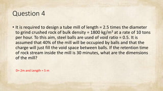 Question 4
• It is required to design a tube mill of length = 2.5 times the diameter
to grind crushed rock of bulk density = 1800 kg/m3 at a rate of 10 tons
per hour. To this aim, steel balls are used of void ratio = 0.5. It is
assumed that 40% of the mill will be occupied by balls and that the
charge will just fill the void space between balls. If the retention time
of rock stream inside the mill is 30 minutes, what are the dimensions
of the mill?
D= 2m and Length = 5 m
 