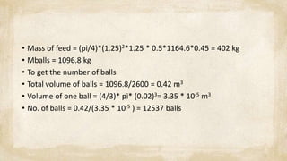 • Mass of feed = (pi/4)*(1.25)2*1.25 * 0.5*1164.6*0.45 = 402 kg
• Mballs = 1096.8 kg
• To get the number of balls
• Total volume of balls = 1096.8/2600 = 0.42 m3
• Volume of one ball = (4/3)* pi* (0.02)3= 3.35 * 10-5 m3
• No. of balls = 0.42/(3.35 * 10-5 ) = 12537 balls
 