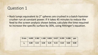 Question 1
• Rock lumps equivalent to 2” spheres are crushed in a batch hammer
crusher run at constant power. If it takes 45 minutes to reduce the
feed to the screen analysis shown below, calculate the time required
to increase the specific surface by 30%, using Rittinger’s equation.
D mm 4.699 2.362 1.168 0.833 0.417 0.295 0.208 pan
xi 0.00 0.15 0.30 0.25 0.15 0.10 0.05 0.00
 