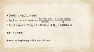 • (P/mk)*t2 = (1/Dv3 – 1/Dv2)
• Sp. Area per unit volume =
𝑆𝑢𝑟𝑓𝑎𝑐𝑒 𝑎𝑟𝑒𝑎
𝑣𝑜𝑙𝑢𝑚𝑒
=
6 (𝑠ℎ𝑎𝑝𝑒 𝑓𝑎𝑐𝑡𝑜𝑟)
𝐷𝑝
• A3 = 1.3 A2  (1/Dvs3) = 1.3 (1/Dvs2)  Dvs3 = 0.00065 m
So t2 = 14 min
From the beginning = 45 + 14 = 59 min
 